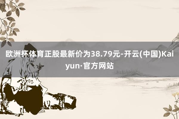 欧洲杯体育正股最新价为38.79元-开云(中国)Kaiyun·官方网站