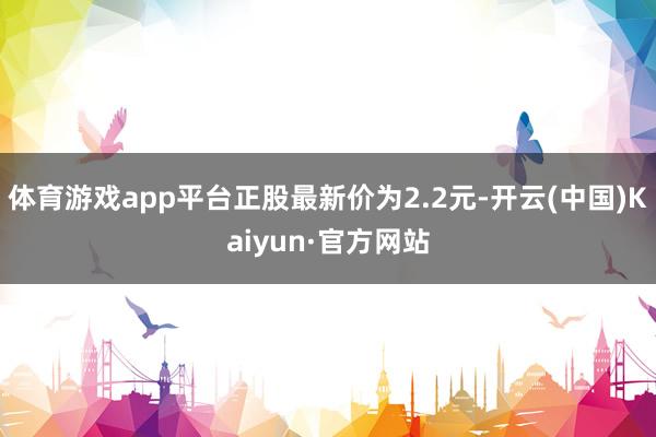 体育游戏app平台正股最新价为2.2元-开云(中国)Kaiyun·官方网站