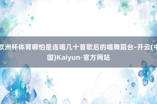 欧洲杯体育哪怕是连唱几十首歌后的唱舞蹈台-开云(中国)Kaiyun·官方网站