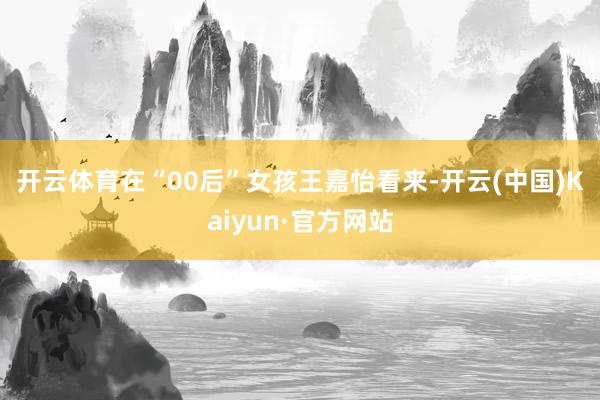 开云体育 在“00后”女孩王嘉怡看来-开云(中国)Kaiyun·官方网站