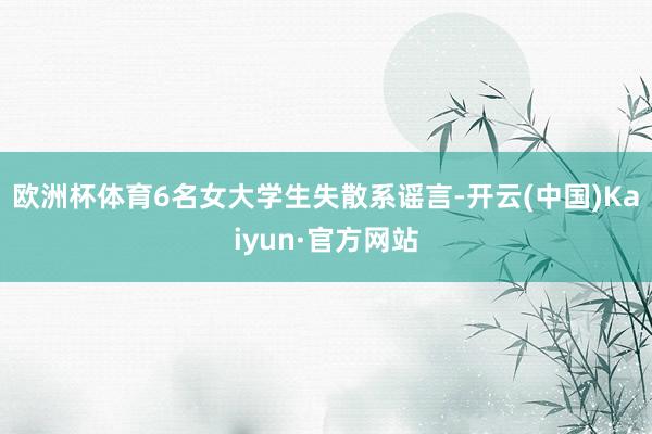 欧洲杯体育6名女大学生失散系谣言-开云(中国)Kaiyun·官方网站