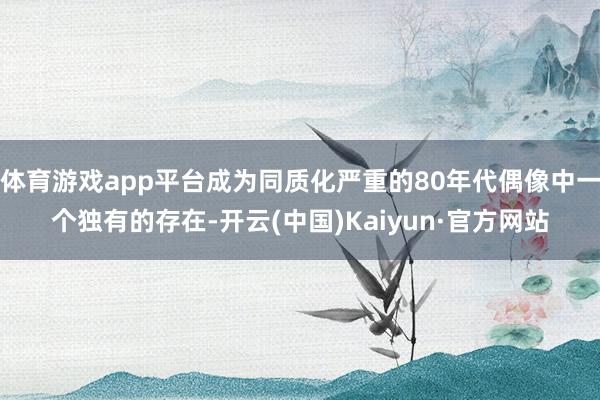 体育游戏app平台成为同质化严重的80年代偶像中一个独有的存在-开云(中国)Kaiyun·官方网站