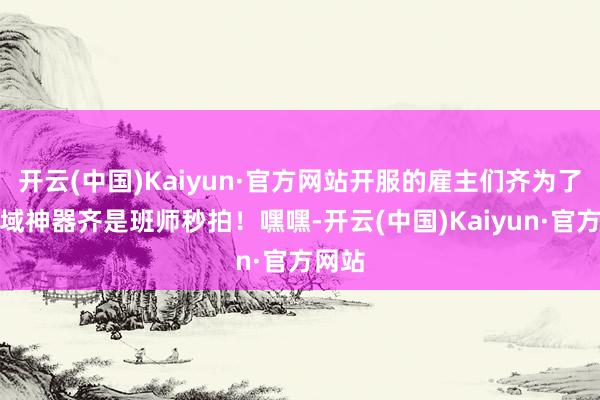 开云(中国)Kaiyun·官方网站开服的雇主们齐为了合天域神器齐是班师秒拍!嘿嘿-开云(中国)Kaiyun·官方网站