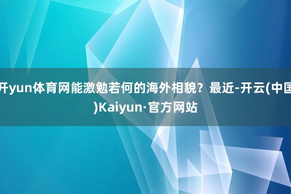 开yun体育网能激勉若何的海外相貌？最近-开云(中国)Kaiyun·官方网站