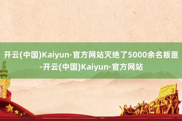 开云(中国)Kaiyun·官方网站灭绝了5000余名叛匪-开云(中国)Kaiyun·官方网站