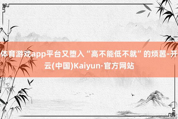体育游戏app平台又堕入“高不能低不就”的烦嚣-开云(中国)Kaiyun·官方网站