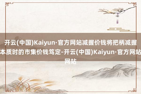 开云(中国)Kaiyun·官方网站减握价钱将把柄减握本质时的