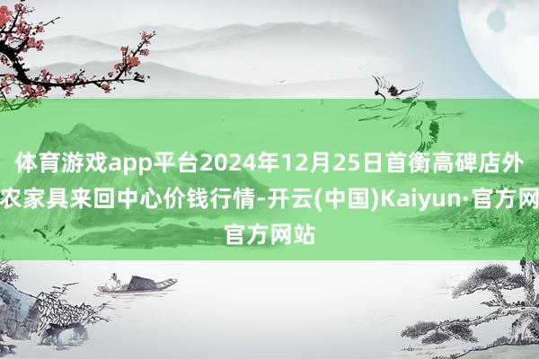 体育游戏app平台2024年12月25日首衡高碑店外洋农家具来回中心价钱行情-开云(中国)Kaiyun·官方网站