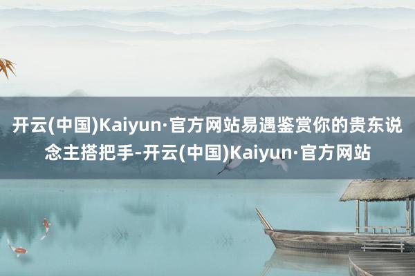 开云(中国)Kaiyun·官方网站易遇鉴赏你的贵东说念主搭把手-开云(中国)Kaiyun·官方网站
