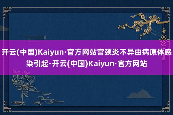 开云(中国)Kaiyun·官方网站宫颈炎不异由病原体感染引起-开云(中国)Kaiyun·官方网站