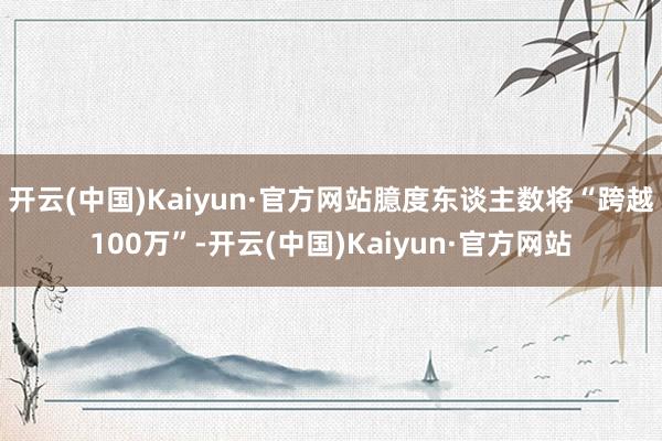 开云(中国)Kaiyun·官方网站臆度东谈主数将“跨越100万”-开云(中国)Kaiyun·官方网站