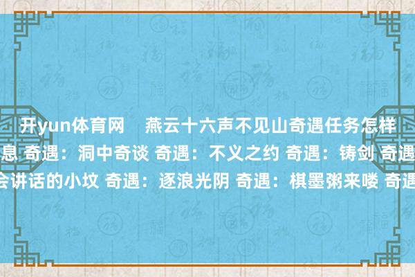 开yun体育网    燕云十六声不见山奇遇任务怎样作念 奇遇：来自心底的声息 奇遇：洞中奇谈 奇遇：不义之约 奇遇：铸剑 奇遇：狸猫太子 奇遇：会讲话的小坟 奇遇：逐浪光阴 奇遇：棋墨粥来喽 奇遇：引雷东说念主 奇遇：墨说念之声        			-开云(中国)Kaiyun·官方网站