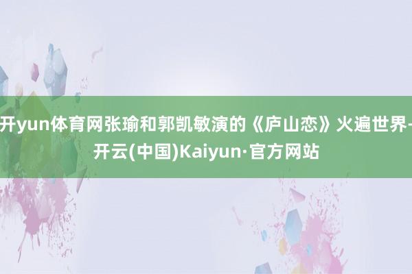开yun体育网张瑜和郭凯敏演的《庐山恋》火遍世界-开云(中国)Kaiyun·官方网站