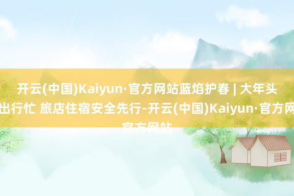 开云(中国)Kaiyun·官方网站蓝焰护春 | 大年头六出行