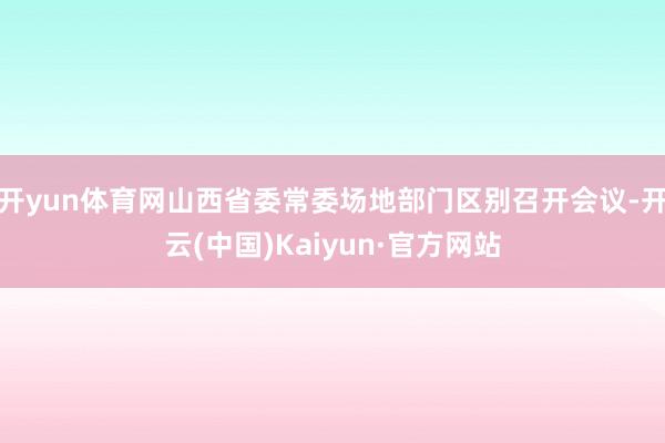 开yun体育网山西省委常委场地部门区别召开会议-开云(中国)