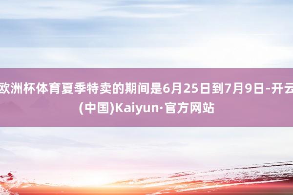欧洲杯体育夏季特卖的期间是6月25日到7月9日-开云(中国)Kaiyun·官方网站