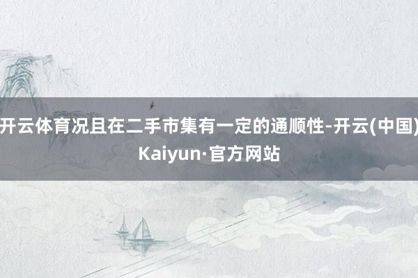 开云体育况且在二手市集有一定的通顺性-开云(中国)Kaiyun·官方网站