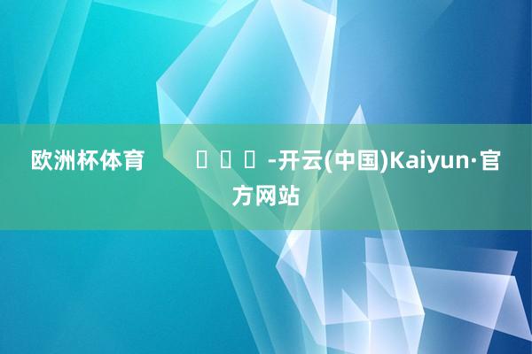 欧洲杯体育        			-开云(中国)Kaiyun·官方网站