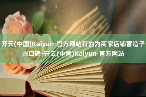 开云(中国)Kaiyun·官方网站有的为商家店铺营造子虚口碑-开云(中国)Kaiyun·官方网站