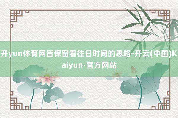 开yun体育网皆保留着往日时间的思路-开云(中国)Kaiyun·官方网站