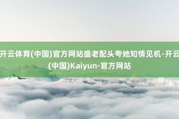 开云体育(中国)官方网站盛老配头夸她知情见机-开云(中国)Kaiyun·官方网站