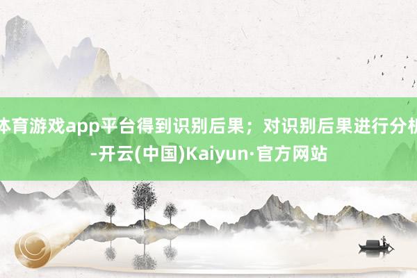 体育游戏app平台得到识别后果；对识别后果进行分析-开云(中国)Kaiyun·官方网站