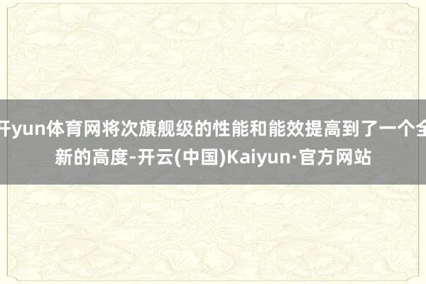 开yun体育网将次旗舰级的性能和能效提高到了一个全新的高度-