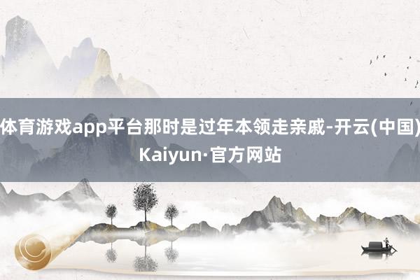 体育游戏app平台那时是过年本领走亲戚-开云(中国)Kaiyun·官方网站