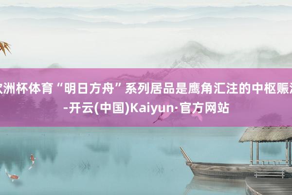 欧洲杯体育“明日方舟”系列居品是鹰角汇注的中枢赈济-开云(中