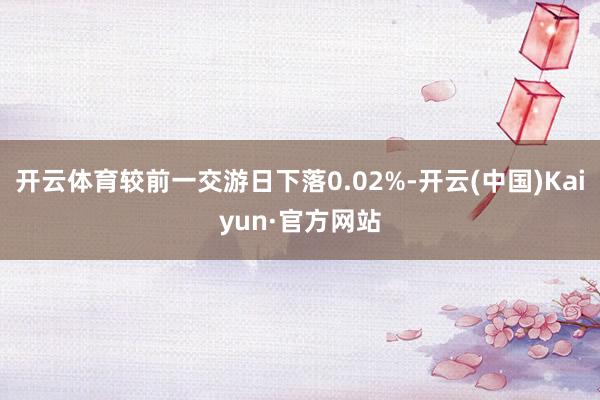 开云体育较前一交游日下落0.02%-开云(中国)Kaiyun·官方网站