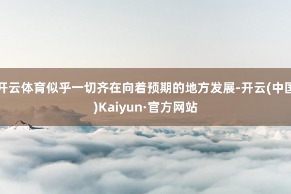 开云体育似乎一切齐在向着预期的地方发展-开云(中国)Kaiyun·官方网站