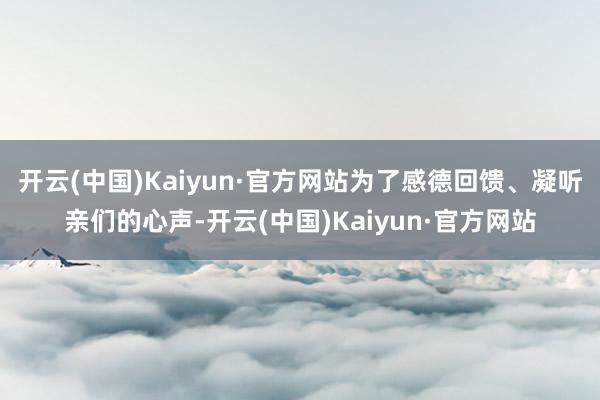 开云(中国)Kaiyun·官方网站为了感德回馈、凝听亲们的心声-开云(中国)Kaiyun·官方网站