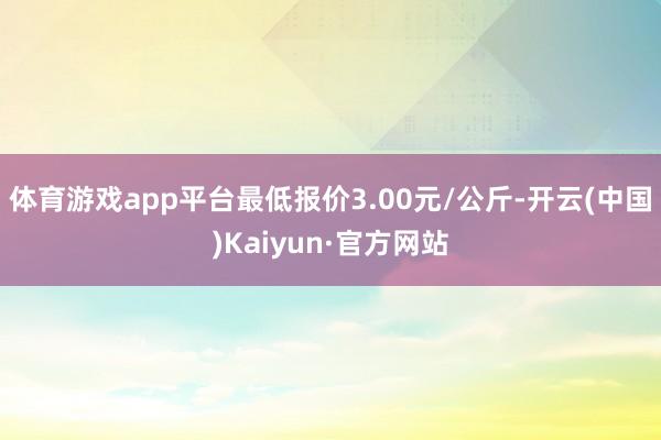 体育游戏app平台最低报价3.00元/公斤-开云(中国)Kaiyun·官方网站