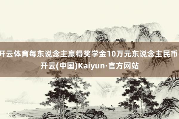 开云体育每东说念主赢得奖学金10万元东说念主民币-开云(中国)Kaiyun·官方网站