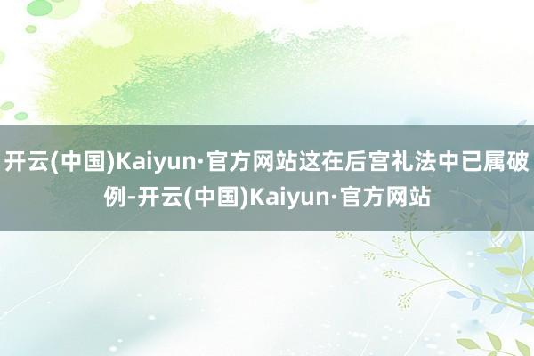 开云(中国)Kaiyun·官方网站这在后宫礼法中已属破例-开云(中国)Kaiyun·官方网站