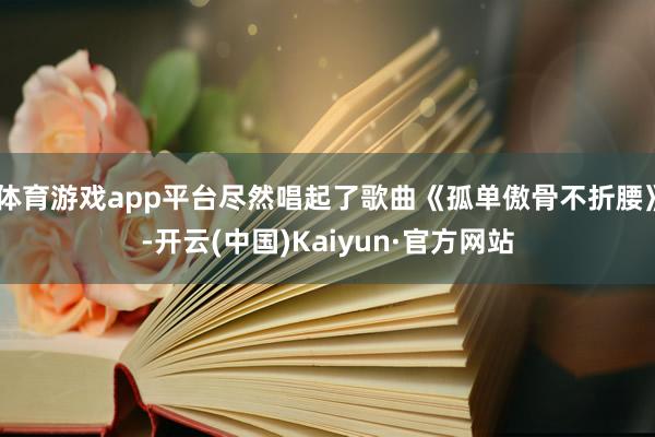 体育游戏app平台尽然唱起了歌曲《孤单傲骨不折腰》-开云(中国)Kaiyun·官方网站