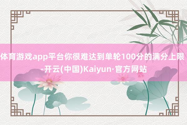 体育游戏app平台你很难达到单轮100分的满分上限 -开云(中国)Kaiyun·官方网站