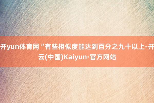 开yun体育网“有些相似度能达到百分之九十以上-开云(中国)Kaiyun·官方网站