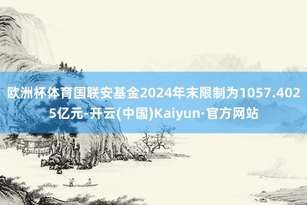 欧洲杯体育国联安基金2024年末限制为1057.4025亿元-开云(中国)Kaiyun·官方网站