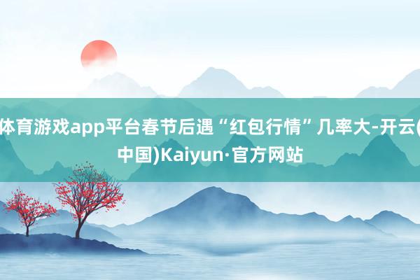 体育游戏app平台春节后遇“红包行情”几率大-开云(中国)Kaiyun·官方网站