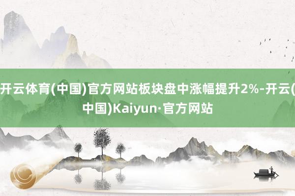 开云体育(中国)官方网站板块盘中涨幅提升2%-开云(中国)Kaiyun·官方网站
