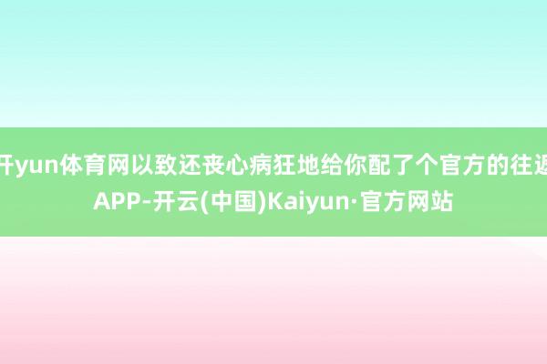 开yun体育网以致还丧心病狂地给你配了个官方的往返APP-开云(中国)Kaiyun·官方网站