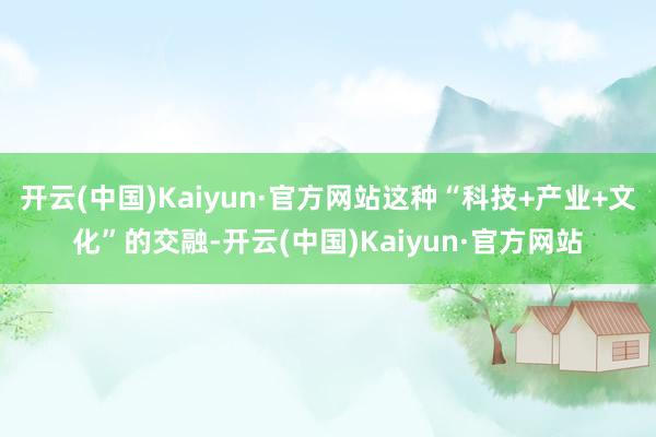 开云(中国)Kaiyun·官方网站这种“科技+产业+文化”的交融-开云(中国)Kaiyun·官方网站