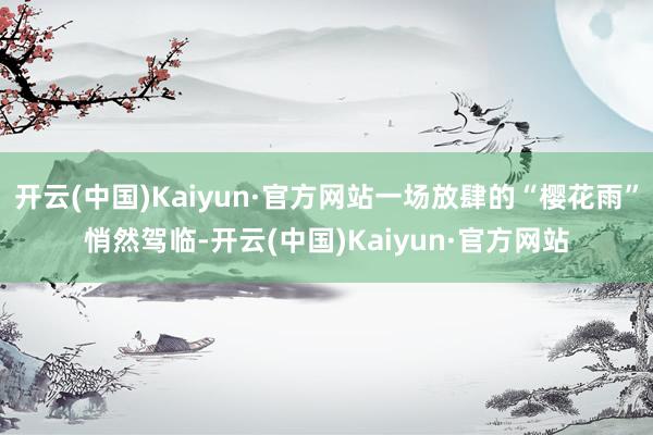 开云(中国)Kaiyun·官方网站一场放肆的“樱花雨”悄然驾临-开云(中国)Kaiyun·官方网站