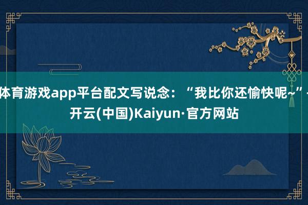 体育游戏app平台配文写说念:“我比你还愉快呢~”-开云(中国)Kaiyun·官方网站