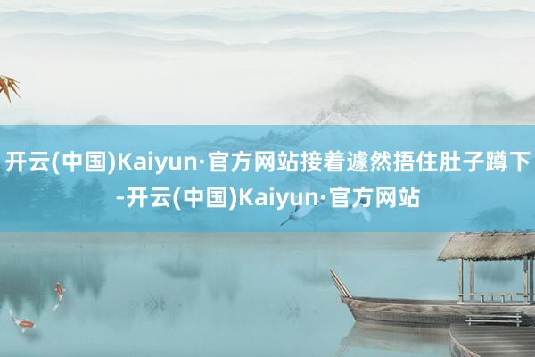 开云(中国)Kaiyun·官方网站接着遽然捂住肚子蹲下-开云(中国)Kaiyun·官方网站