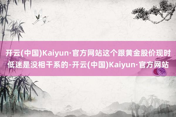 开云(中国)Kaiyun·官方网站这个跟黄金股价现时低迷是没