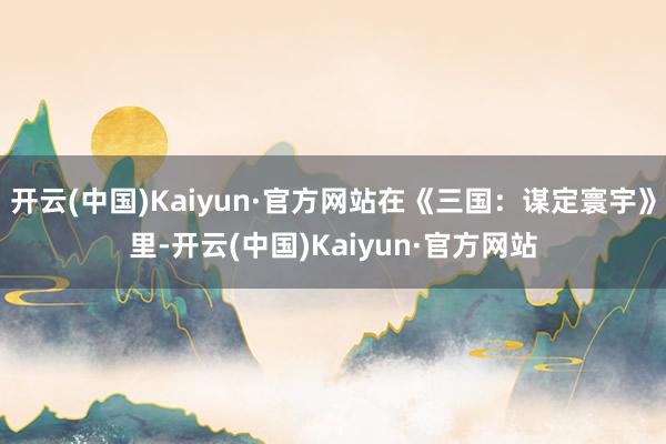 开云(中国)Kaiyun·官方网站在《三国:谋定寰宇》里-开云(中国)Kaiyun·官方网站