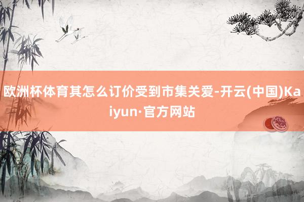 欧洲杯体育其怎么订价受到市集关爱-开云(中国)Kaiyun·官方网站