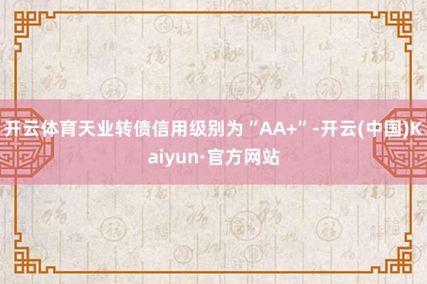 开云体育天业转债信用级别为“AA+”-开云(中国)Kaiyun·官方网站